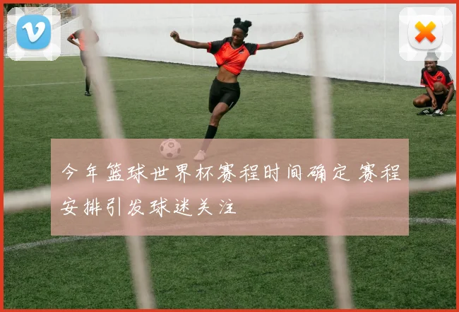 今年篮球世界杯赛程时间确定 赛程安排引发球迷关注