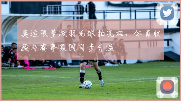 奥运限量版羽毛球拍亮相,体育收藏与赛事氛围同步升温