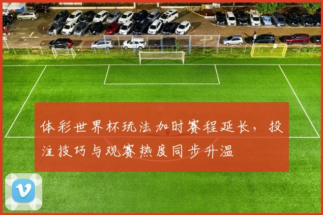 体彩世界杯玩法加时赛程延长,投注技巧与观赛热度同步升温