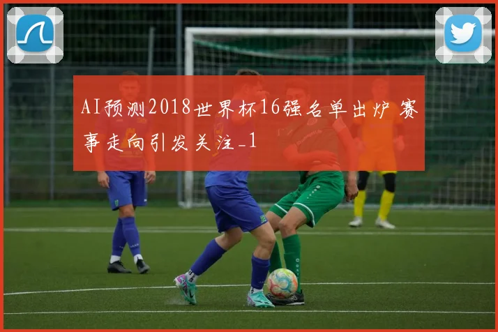 AI预测2018世界杯16强名单出炉 赛事走向引发关注_1
