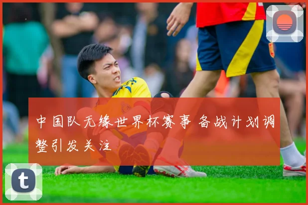 中国队无缘世界杯赛事 备战计划调整引发关注