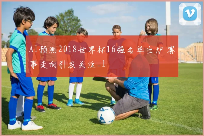 AI预测2018世界杯16强名单出炉 赛事走向引发关注_1